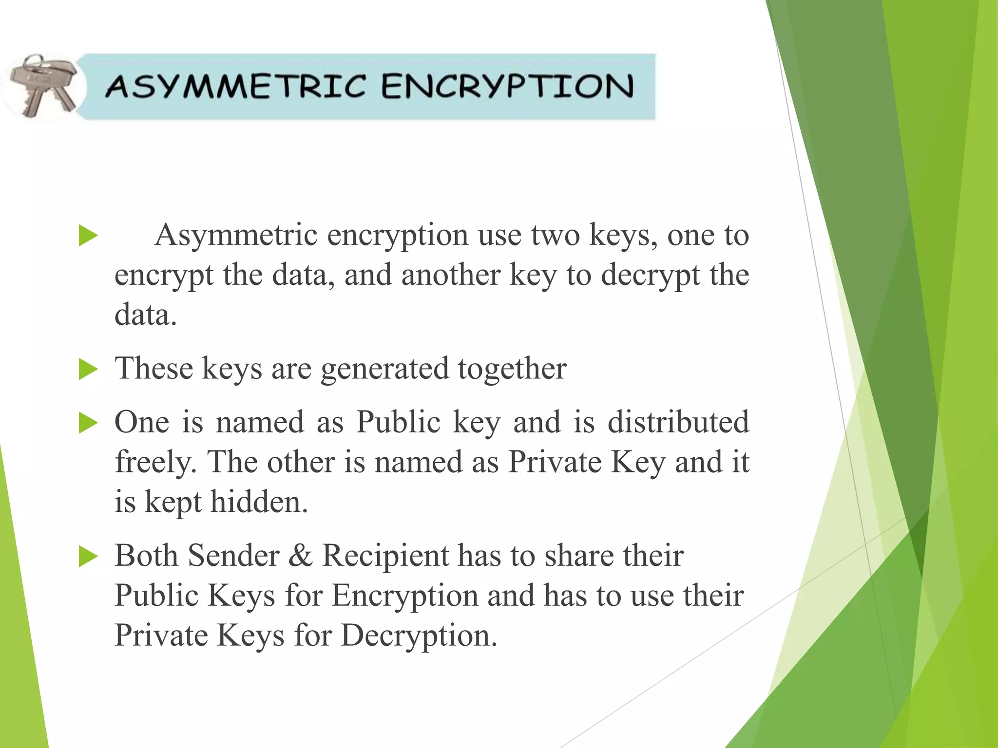 Asymmetric encryption use two keys, one to
encrypt the data, and another key to decrypt the
data.
 These keys are generated together
 One is named as Public key and is distributed
freely. The other is named as Private Key and it
is kept hidden.
 Both Sender & Recipient has to share their
Public Keys for Encryption and has to use their
Private Keys for Decryption.
 