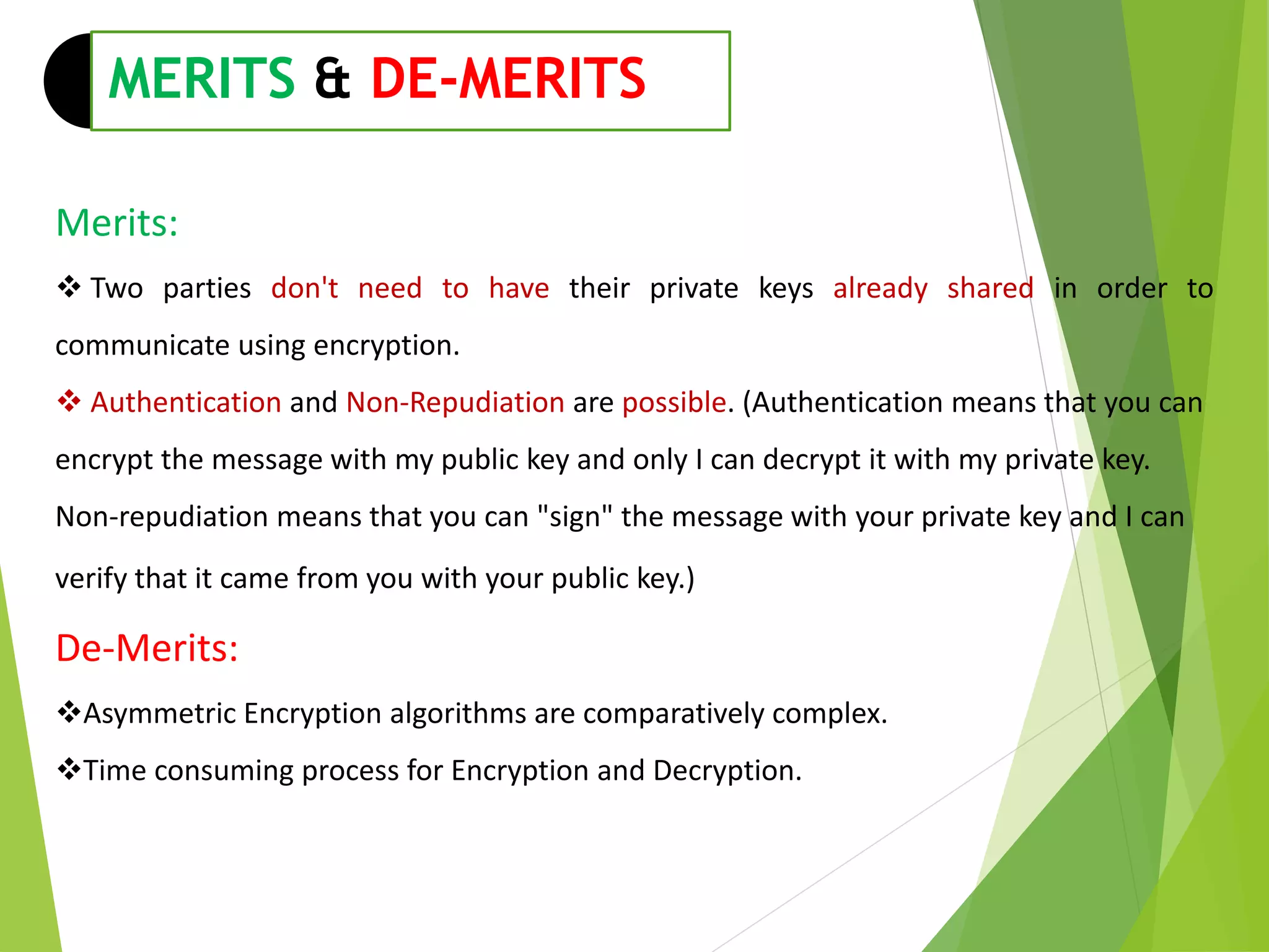 Merits:
 Two parties don't need to have their private keys already shared in order to
communicate using encryption.
 Authentication and Non-Repudiation are possible. (Authentication means that you can
encrypt the message with my public key and only I can decrypt it with my private key.
Non-repudiation means that you can "sign" the message with your private key and I can
verify that it came from you with your public key.)
De-Merits:
Asymmetric Encryption algorithms are comparatively complex.
Time consuming process for Encryption and Decryption.
MERITS & DE-MERITS
 