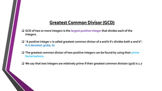 Greatest Common Divisor (GCD)
 GCD of two or more integers is the largest positive integer that divides each of the
integers.
 "A positive integer c is called greatest common divisor of a and b if c divides both a and b”.
It is denoted: gcd(a, b)
 The greatest common divisor of two positive integers can be found by using their prime
factorizations.
 We say that two integers are relatively prime if their greatest common division (gcd) is 1.7
 
