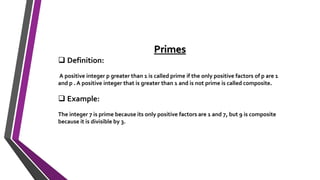 Primes
 Definition:
A positive integer p greater than 1 is called prime if the only positive factors of p are 1
and p . A positive integer that is greater than 1 and is not prime is called composite.
 Example:
The integer 7 is prime because its only positive factors are 1 and 7, but 9 is composite
because it is divisible by 3.
 