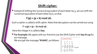 Shift cipher:
 Instead of shifting the numerical equivalent of each letter by 3, we can shift the
numerical equivalent of each letter by k, so that
f (p) = (p + k) mod 26.
Such a cipher is called a shift cipher. Note that decryption can be carried out using
f −1(p) = (p − k) mod 26.
Here the integer k is called a key.
 For Example:We agree with our friend to use the Shift Cipher with key K=19 for
our message.
We encrypt the message "KHAN", as follows:
 