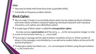 Cons:
• Very easy to break with brute force (only 25 possible shifts).
• Vulnerable to frequency analysis attacks.
Block Cipher:
 We can make it harder to successfully attack cipher text by replacing blocks of letters
with other blocks of letters instead of replacing individual characters with individual
characters; such ciphers are called block ciphers.
 A simple type of block cipher is called the transposition cipher.
As a key we use a permutation σ of the set {1, 2,...,m} for some positive integer m, that
is, a one-to-one function from {1, 2,...,m} to itself.
To encrypt a message we first split its letters into blocks of size m. (If the number of
letters in the message is not divisible by m we add some random letters at the end to fill
out the final block.)
To decrypt a cipher text block c1c2 ...cm, we transpose its letters using the permutation
σ −1, the inverse of σ
 
