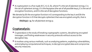  A cryptosystem is a five-tuple (P, C, K, E, D), where P is the set of plaintext strings, C is
the set of ciphertext strings, K is the keyspace (the set of all possible keys), E is the set of
encryption functions, and D is the set of decryption functions.
We denote by Ek the encryption function in E corresponding to the key k and Dk the
decryption function in D that decrypts ciphertext that was encrypted using Ek, that is
Dk(Ek(p)) = p, for all plaintext strings p.
Cryptanalysis:
 Cryptanalysis is the study of breaking cryptographic systems, deciphering encrypted
messages, and finding weaknesses in security protocols without access to the
decryption key.
 It involves using various methods, such as analyzing patterns, exploiting vulnerabilities,
and employing computational techniques, to decrypt encrypted data and compromise
security measures.
 
