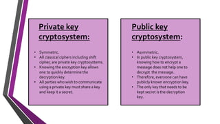 • Asymmetric.
• In public key cryptosystem,
knowing how to encrypt a
message does not help one to
decrypt the message.
• Therefore, everyone can have
publicly known encryption key.
• The only key that needs to be
kept secret is the decryption
key.
• Symmetric.
• All classical ciphers including shift
cipher, are private key cryptosystems.
• Knowing the encryption key allows
one to quickly determine the
decryption key.
• All parties who wish to communicate
using a private key must share a key
and keep it a secret.
Private key
cryptosystem:
Public key
cryptosystem:
 