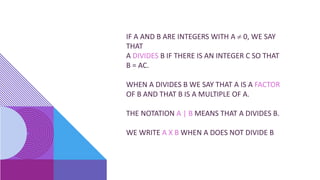 IF A AND B ARE INTEGERS WITH A  0, WE SAY
THAT
A DIVIDES B IF THERE IS AN INTEGER C SO THAT
B = AC.
WHEN A DIVIDES B WE SAY THAT A IS A FACTOR
OF B AND THAT B IS A MULTIPLE OF A.
THE NOTATION A | B MEANS THAT A DIVIDES B.
WE WRITE A X B WHEN A DOES NOT DIVIDE B
 