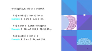 7
For integers a, b, and c it is true that
• if a | b and a | c, then a | (b + c)
Example: 3 | 6 and 3 | 9, so 3 | 15.
• if a | b, then a | b.c for all integers c
Example: 5 | 10, so 5 | 20, 5 | 30, 5 | 40, …
• if a | b and b | c, then a | c
Example: 4 | 8 and 8 | 24, so 4 | 24.
 