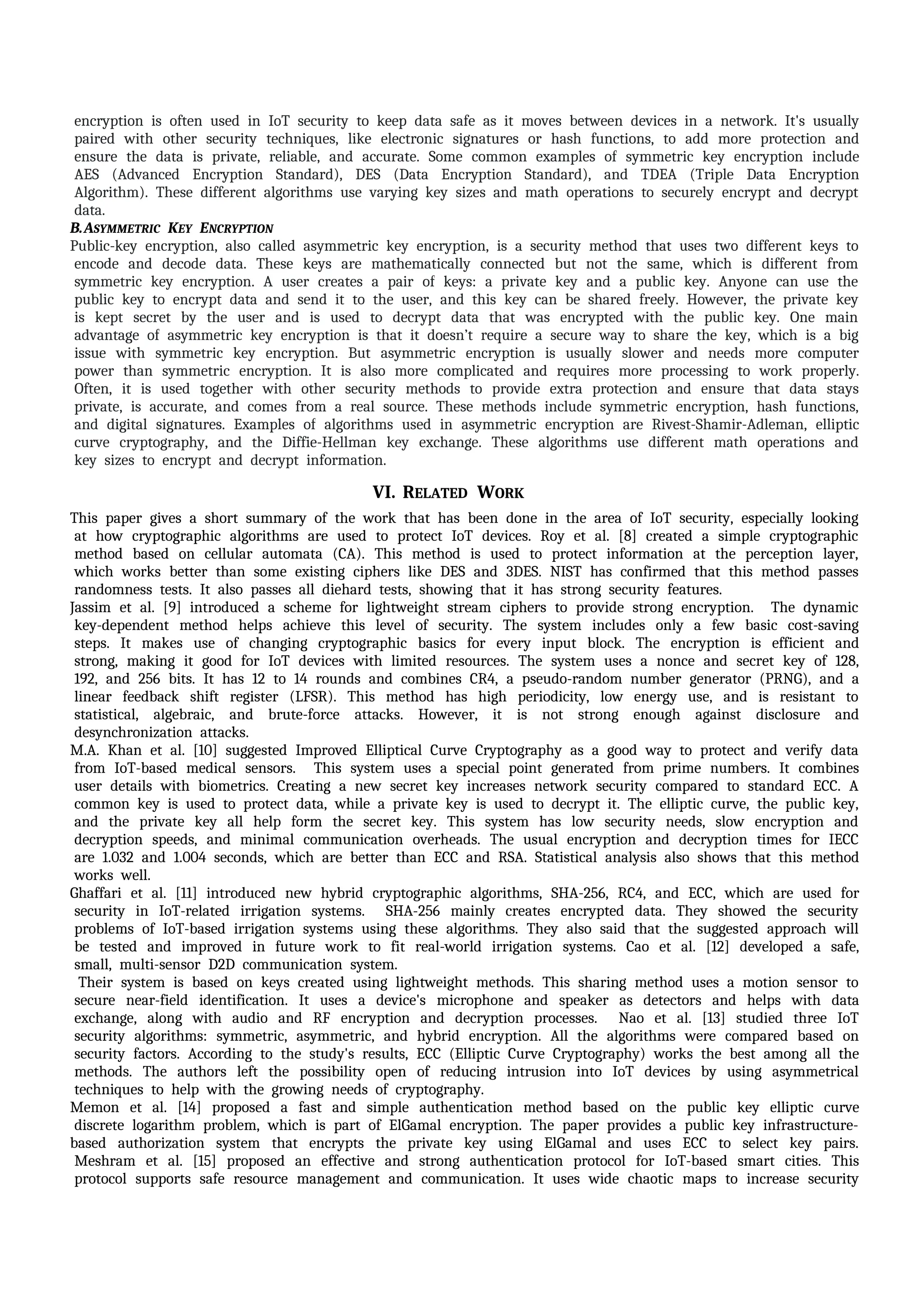 iencryption iis ioften iused iin iIoT isecurity ito ikeep idata isafe ias iit imoves ibetween idevices iin ia inetwork. iIt's iusually
ipaired iwith iother isecurity itechniques, ilike ielectronic isignatures ior ihash ifunctions, ito iadd imore iprotection iand
iensure ithe idata iis iprivate, ireliable, iand iaccurate. iSome icommon iexamples iof isymmetric ikey iencryption iinclude
iAES i(Advanced iEncryption iStandard), iDES i(Data iEncryption iStandard), iand iTDEA i(Triple iData iEncryption
iAlgorithm). iThese idifferent ialgorithms iuse ivarying ikey isizes iand imath ioperations ito isecurely iencrypt iand idecrypt
idata.
B.ASYMMETRIC IKEY IENCRYPTION I
Public-key iencryption, ialso icalled iasymmetric ikey iencryption, iis ia isecurity imethod ithat iuses itwo idifferent ikeys ito
iencode iand idecode idata. iThese ikeys iare imathematically iconnected ibut inot ithe isame, iwhich iis idifferent ifrom
isymmetric ikey iencryption. iA iuser icreates ia ipair iof ikeys: ia iprivate ikey iand ia ipublic ikey. iAnyone ican iuse ithe
ipublic ikey ito iencrypt idata iand isend iit ito ithe iuser, iand ithis ikey ican ibe ishared ifreely. iHowever, ithe iprivate ikey
iis ikept isecret iby ithe iuser iand iis iused ito idecrypt idata ithat iwas iencrypted iwith ithe ipublic ikey. iOne imain
iadvantage iof iasymmetric ikey iencryption iis ithat iit idoesn’t irequire ia isecure iway ito ishare ithe ikey, iwhich iis ia ibig
iissue iwith isymmetric ikey iencryption. iBut iasymmetric iencryption iis iusually islower iand ineeds imore icomputer
ipower ithan isymmetric iencryption. iIt iis ialso imore icomplicated iand irequires imore iprocessing ito iwork iproperly.
iOften, iit iis iused itogether iwith iother isecurity imethods ito iprovide iextra iprotection iand iensure ithat idata istays
iprivate, iis iaccurate, iand icomes ifrom ia ireal isource. iThese imethods iinclude isymmetric iencryption, ihash ifunctions,
iand idigital isignatures. iExamples iof ialgorithms iused iin iasymmetric iencryption iare iRivest-Shamir-Adleman, ielliptic
icurve icryptography, iand ithe iDiffie-Hellman ikey iexchange. iThese ialgorithms iuse idifferent imath ioperations iand
ikey isizes ito iencrypt iand idecrypt iinformation.
VI. RELATED IWORK I
This ipaper igives ia ishort isummary iof ithe iwork ithat ihas ibeen idone iin ithe iarea iof iIoT isecurity, iespecially ilooking
iat ihow icryptographic ialgorithms iare iused ito iprotect iIoT idevices. iRoy iet ial. i[8] icreated ia isimple icryptographic
imethod ibased ion icellular iautomata i(CA). iThis imethod iis iused ito iprotect iinformation iat ithe iperception ilayer,
iwhich iworks ibetter ithan isome iexisting iciphers ilike iDES iand i3DES. iNIST ihas iconfirmed ithat ithis imethod ipasses
irandomness itests. iIt ialso ipasses iall idiehard itests, ishowing ithat iit ihas istrong isecurity ifeatures.
Jassim iet ial. i[9] iintroduced ia ischeme ifor ilightweight istream iciphers ito iprovide istrong iencryption. i iThe idynamic
ikey-dependent imethod ihelps iachieve ithis ilevel iof isecurity. iThe isystem iincludes ionly ia ifew ibasic icost-saving
isteps. iIt imakes iuse iof ichanging icryptographic ibasics ifor ievery iinput iblock. iThe iencryption iis iefficient iand
istrong, imaking iit igood ifor iIoT idevices iwith ilimited iresources. iThe isystem iuses ia inonce iand isecret ikey iof i128,
i192, iand i256 ibits. iIt ihas i12 ito i14 irounds iand icombines iCR4, ia ipseudo-random inumber igenerator i(PRNG), iand ia
ilinear ifeedback ishift iregister i(LFSR). iThis imethod ihas ihigh iperiodicity, ilow ienergy iuse, iand iis iresistant ito
istatistical, ialgebraic, iand ibrute-force iattacks. iHowever, iit iis inot istrong ienough iagainst idisclosure iand
idesynchronization iattacks.
M.A. iKhan iet ial. i[10] isuggested iImproved iElliptical iCurve iCryptography ias ia igood iway ito iprotect iand iverify idata
ifrom iIoT-based imedical isensors. i iThis isystem iuses ia ispecial ipoint igenerated ifrom iprime inumbers. iIt icombines
iuser idetails iwith ibiometrics. iCreating ia inew isecret ikey iincreases inetwork isecurity icompared ito istandard iECC. iA
icommon ikey iis iused ito iprotect idata, iwhile ia iprivate ikey iis iused ito idecrypt iit. iThe ielliptic icurve, ithe ipublic ikey,
iand ithe iprivate ikey iall ihelp iform ithe isecret ikey. iThis isystem ihas ilow isecurity ineeds, islow iencryption iand
idecryption ispeeds, iand iminimal icommunication ioverheads. iThe iusual iencryption iand idecryption itimes ifor iIECC
iare i1.032 iand i1.004 iseconds, iwhich iare ibetter ithan iECC iand iRSA. iStatistical ianalysis ialso ishows ithat ithis imethod
iworks iwell.
Ghaffari iet ial. i[11] iintroduced inew ihybrid icryptographic ialgorithms, iSHA-256, iRC4, iand iECC, iwhich iare iused ifor
isecurity iin iIoT-related iirrigation isystems. i iSHA-256 imainly icreates iencrypted idata. iThey ishowed ithe isecurity
iproblems iof iIoT-based iirrigation isystems iusing ithese ialgorithms. iThey ialso isaid ithat ithe isuggested iapproach iwill
ibe itested iand iimproved iin ifuture iwork ito ifit ireal-world iirrigation isystems. iCao iet ial. i[12] ideveloped ia isafe,
ismall, imulti-sensor iD2D icommunication isystem.
iTheir isystem iis ibased ion ikeys icreated iusing ilightweight imethods. iThis isharing imethod iuses ia imotion isensor ito
isecure inear-field iidentification. iIt iuses ia idevice's imicrophone iand ispeaker ias idetectors iand ihelps iwith idata
iexchange, ialong iwith iaudio iand iRF iencryption iand idecryption iprocesses. i iNao iet ial. i[13] istudied ithree iIoT
isecurity ialgorithms: isymmetric, iasymmetric, iand ihybrid iencryption. iAll ithe ialgorithms iwere icompared ibased ion
isecurity ifactors. iAccording ito ithe istudy's iresults, iECC i(Elliptic iCurve iCryptography) iworks ithe ibest iamong iall ithe
imethods. iThe iauthors ileft ithe ipossibility iopen iof ireducing iintrusion iinto iIoT idevices iby iusing iasymmetrical
itechniques ito ihelp iwith ithe igrowing ineeds iof icryptography.
Memon iet ial. i[14] iproposed ia ifast iand isimple iauthentication imethod ibased ion ithe ipublic ikey ielliptic icurve
idiscrete ilogarithm iproblem, iwhich iis ipart iof iElGamal iencryption. iThe ipaper iprovides ia ipublic ikey iinfrastructure-
based iauthorization isystem ithat iencrypts ithe iprivate ikey iusing iElGamal iand iuses iECC ito iselect ikey ipairs.
iMeshram iet ial. i[15] iproposed ian ieffective iand istrong iauthentication iprotocol ifor iIoT-based ismart icities. iThis
iprotocol isupports isafe iresource imanagement iand icommunication. iIt iuses iwide ichaotic imaps ito iincrease isecurity
 