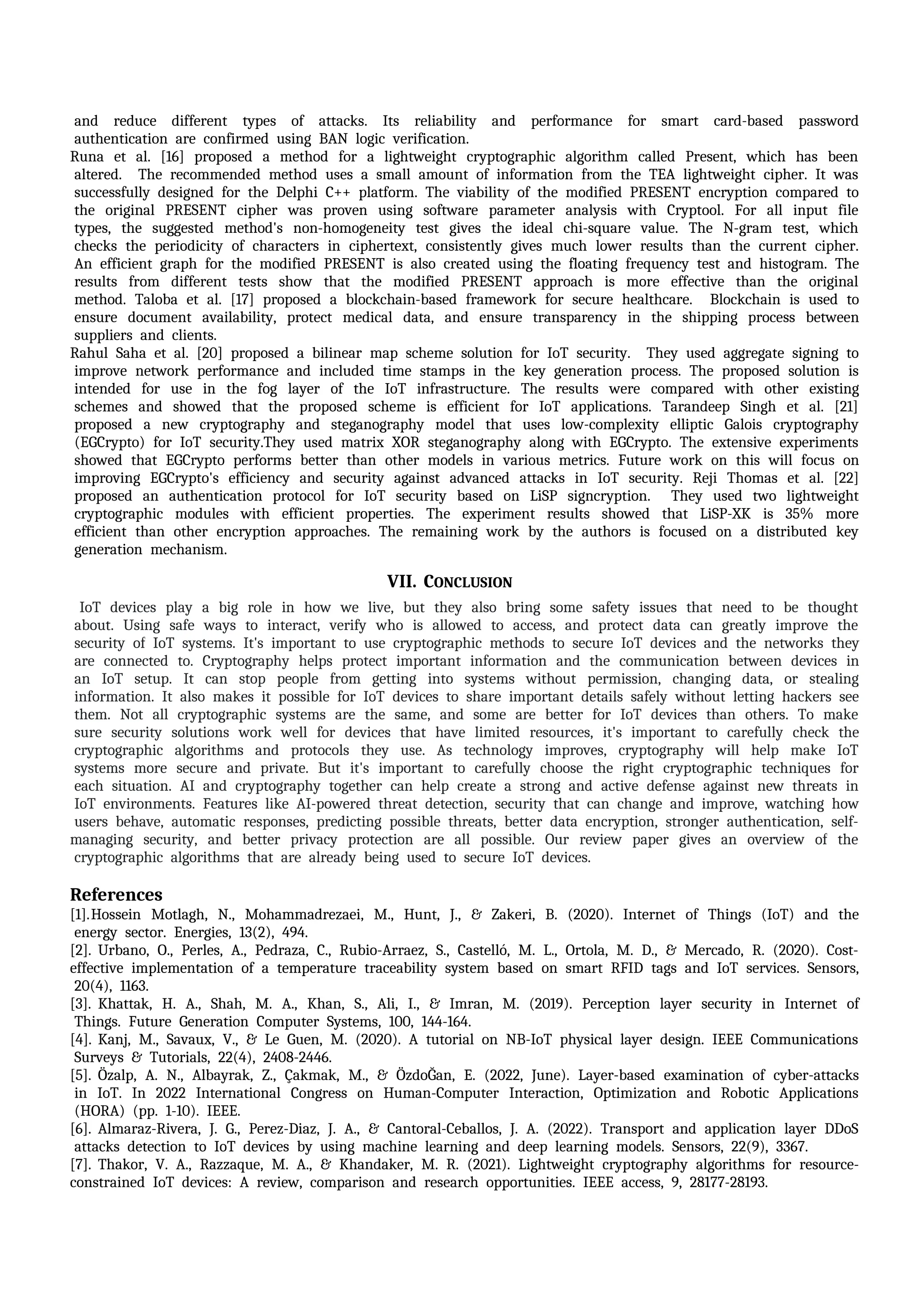 iand ireduce idifferent itypes iof iattacks. iIts ireliability iand iperformance ifor ismart icard-based ipassword
iauthentication iare iconfirmed iusing iBAN ilogic iverification.
Runa iet ial. i[16] iproposed ia imethod ifor ia ilightweight icryptographic ialgorithm icalled iPresent, iwhich ihas ibeen
ialtered. i iThe irecommended imethod iuses ia ismall iamount iof iinformation ifrom ithe iTEA ilightweight icipher. iIt iwas
isuccessfully idesigned ifor ithe iDelphi iC++ iplatform. iThe iviability iof ithe imodified iPRESENT iencryption icompared ito
ithe ioriginal iPRESENT icipher iwas iproven iusing isoftware iparameter ianalysis iwith iCryptool. iFor iall iinput ifile
itypes, ithe isuggested imethod's inon-homogeneity itest igives ithe iideal ichi-square ivalue. iThe iN-gram itest, iwhich
ichecks ithe iperiodicity iof icharacters iin iciphertext, iconsistently igives imuch ilower iresults ithan ithe icurrent icipher.
iAn iefficient igraph ifor ithe imodified iPRESENT iis ialso icreated iusing ithe ifloating ifrequency itest iand ihistogram. iThe
iresults ifrom idifferent itests ishow ithat ithe imodified iPRESENT iapproach iis imore ieffective ithan ithe ioriginal
imethod. iTaloba iet ial. i[17] iproposed ia iblockchain-based iframework ifor isecure ihealthcare. i iBlockchain iis iused ito
iensure idocument iavailability, iprotect imedical idata, iand iensure itransparency iin ithe ishipping iprocess ibetween
isuppliers iand iclients.
Rahul iSaha iet ial. i[20] iproposed ia ibilinear imap ischeme isolution ifor iIoT isecurity. i iThey iused iaggregate isigning ito
iimprove inetwork iperformance iand iincluded itime istamps iin ithe ikey igeneration iprocess. iThe iproposed isolution iis
iintended ifor iuse iin ithe ifog ilayer iof ithe iIoT iinfrastructure. iThe iresults iwere icompared iwith iother iexisting
ischemes iand ishowed ithat ithe iproposed ischeme iis iefficient ifor iIoT iapplications. iTarandeep iSingh iet ial. i[21]
iproposed ia inew icryptography iand isteganography imodel ithat iuses ilow-complexity ielliptic iGalois icryptography
i(EGCrypto) ifor iIoT isecurity.They iused imatrix iXOR isteganography ialong iwith iEGCrypto. iThe iextensive iexperiments
ishowed ithat iEGCrypto iperforms ibetter ithan iother imodels iin ivarious imetrics. iFuture iwork ion ithis iwill ifocus ion
iimproving iEGCrypto's iefficiency iand isecurity iagainst iadvanced iattacks iin iIoT isecurity. iReji iThomas iet ial. i[22]
iproposed ian iauthentication iprotocol ifor iIoT isecurity ibased ion iLiSP isigncryption. i iThey iused itwo ilightweight
icryptographic imodules iwith iefficient iproperties. iThe iexperiment iresults ishowed ithat iLiSP-XK iis i35% imore
iefficient ithan iother iencryption iapproaches. iThe iremaining iwork iby ithe iauthors iis ifocused ion ia idistributed ikey
igeneration imechanism.
VII. CONCLUSION
iIoT idevices iplay ia ibig irole iin ihow iwe ilive, ibut ithey ialso ibring isome isafety iissues ithat ineed ito ibe ithought
iabout. iUsing isafe iways ito iinteract, iverify iwho iis iallowed ito iaccess, iand iprotect idata ican igreatly iimprove ithe
isecurity iof iIoT isystems. iIt's iimportant ito iuse icryptographic imethods ito isecure iIoT idevices iand ithe inetworks ithey
iare iconnected ito. iCryptography ihelps iprotect iimportant iinformation iand ithe icommunication ibetween idevices iin
ian iIoT isetup. iIt ican istop ipeople ifrom igetting iinto isystems iwithout ipermission, ichanging idata, ior istealing
iinformation. iIt ialso imakes iit ipossible ifor iIoT idevices ito ishare iimportant idetails isafely iwithout iletting ihackers isee
ithem. iNot iall icryptographic isystems iare ithe isame, iand isome iare ibetter ifor iIoT idevices ithan iothers. iTo imake
isure isecurity isolutions iwork iwell ifor idevices ithat ihave ilimited iresources, iit's iimportant ito icarefully icheck ithe
icryptographic ialgorithms iand iprotocols ithey iuse. iAs itechnology iimproves, icryptography iwill ihelp imake iIoT
isystems imore isecure iand iprivate. iBut iit's iimportant ito icarefully ichoose ithe iright icryptographic itechniques ifor
ieach isituation. iAI iand icryptography itogether ican ihelp icreate ia istrong iand iactive idefense iagainst inew ithreats iin
iIoT ienvironments. iFeatures ilike iAI-powered ithreat idetection, isecurity ithat ican ichange iand iimprove, iwatching ihow
iusers ibehave, iautomatic iresponses, ipredicting ipossible ithreats, ibetter idata iencryption, istronger iauthentication, iself-
managing isecurity, iand ibetter iprivacy iprotection iare iall ipossible. iOur ireview ipaper igives ian ioverview iof ithe
icryptographic ialgorithms ithat iare ialready ibeing iused ito isecure iIoT idevices.
References i
[1].Hossein iMotlagh, iN., iMohammadrezaei, iM., iHunt, iJ., i& iZakeri, iB. i(2020). iInternet iof iThings i(IoT) iand ithe
ienergy isector. iEnergies, i13(2), i494.
[2]. Urbano, iO., iPerles, iA., iPedraza, iC., iRubio-Arraez, iS., iCastelló, iM. iL., iOrtola, iM. iD., i& iMercado, iR. i(2020). iCost-
effective iimplementation iof ia itemperature itraceability isystem ibased ion ismart iRFID itags iand iIoT iservices. iSensors,
i20(4), i1163.
[3]. Khattak, iH. iA., iShah, iM. iA., iKhan, iS., iAli, iI., i& iImran, iM. i(2019). iPerception ilayer isecurity iin iInternet iof
iThings. iFuture iGeneration iComputer iSystems, i100, i144-164.
[4]. Kanj, iM., iSavaux, iV., i& iLe iGuen, iM. i(2020). iA itutorial ion iNB-IoT iphysical ilayer idesign. iIEEE iCommunications
iSurveys i& iTutorials, i22(4), i2408-2446. i
[5]. Özalp, iA. iN., iAlbayrak, iZ., iÇakmak, iM., i& iÖzdoĞan, iE. i(2022, iJune). iLayer-based iexamination iof icyber-attacks
iin iIoT. iIn i2022 iInternational iCongress ion iHuman-Computer iInteraction, iOptimization iand iRobotic iApplications
i(HORA) i(pp. i1-10). iIEEE.
[6]. Almaraz-Rivera, iJ. iG., iPerez-Diaz, iJ. iA., i& iCantoral-Ceballos, iJ. iA. i(2022). iTransport iand iapplication ilayer iDDoS
iattacks idetection ito iIoT idevices iby iusing imachine ilearning iand ideep ilearning imodels. iSensors, i22(9), i3367.
[7]. Thakor, iV. iA., iRazzaque, iM. iA., i& iKhandaker, iM. iR. i(2021). iLightweight icryptography ialgorithms ifor iresource-
constrained iIoT idevices: iA ireview, icomparison iand iresearch iopportunities. iIEEE iaccess, i9, i28177-28193.
 