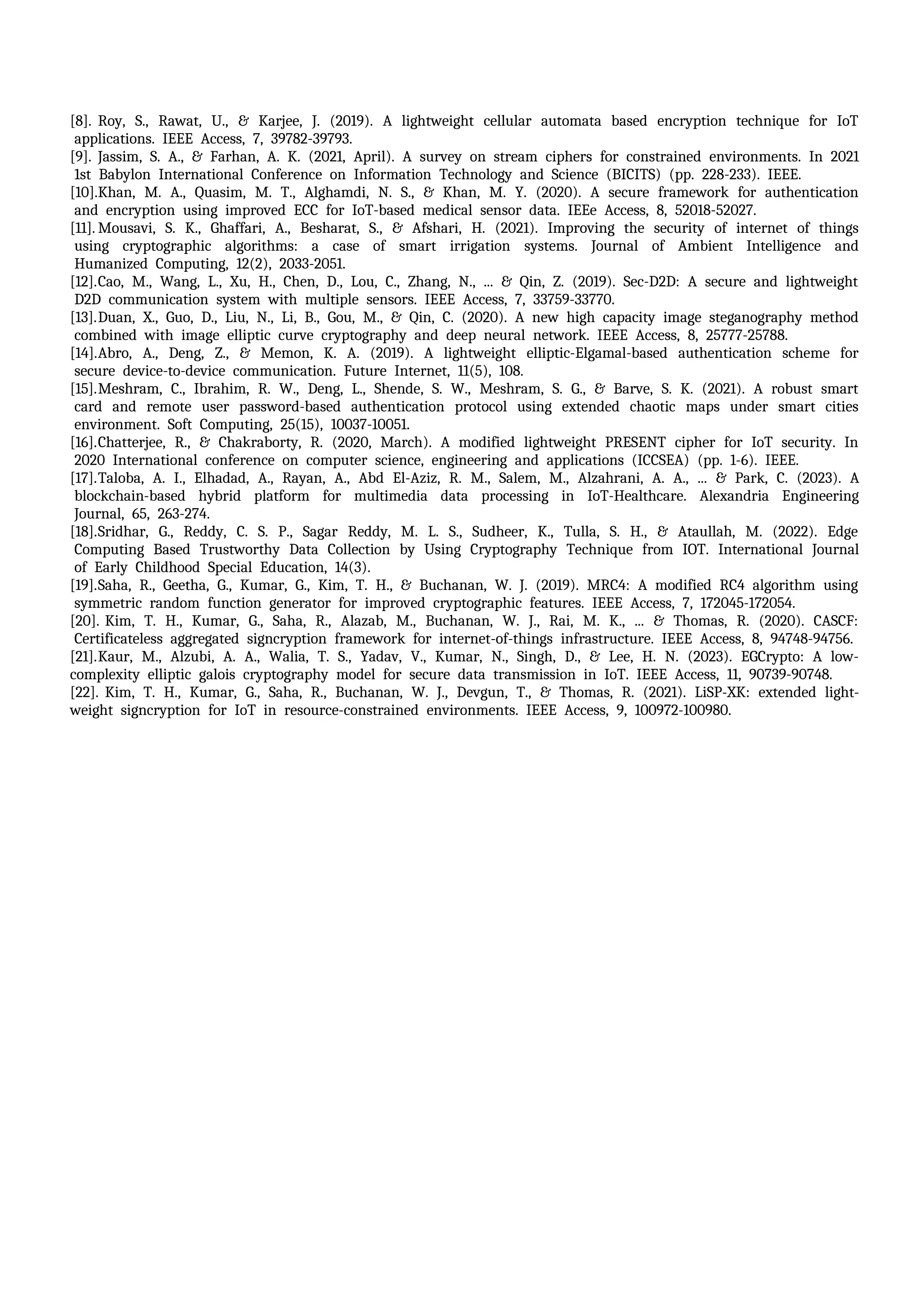 [8]. Roy, iS., iRawat, iU., i& iKarjee, iJ. i(2019). iA ilightweight icellular iautomata ibased iencryption itechnique ifor iIoT
iapplications. iIEEE iAccess, i7, i39782-39793. i
[9]. Jassim, iS. iA., i& iFarhan, iA. iK. i(2021, iApril). iA isurvey ion istream iciphers ifor iconstrained ienvironments. iIn i2021
i1st iBabylon iInternational iConference ion iInformation iTechnology iand iScience i(BICITS) i(pp. i228-233). iIEEE.
[10].Khan, iM. iA., iQuasim, iM. iT., iAlghamdi, iN. iS., i& iKhan, iM. iY. i(2020). iA isecure iframework ifor iauthentication
iand iencryption iusing iimproved iECC ifor iIoT-based imedical isensor idata. iIEEe iAccess, i8, i52018-52027.
[11]. Mousavi, iS. iK., iGhaffari, iA., iBesharat, iS., i& iAfshari, iH. i(2021). iImproving ithe isecurity iof iinternet iof ithings
iusing icryptographic ialgorithms: ia icase iof ismart iirrigation isystems. iJournal iof iAmbient iIntelligence iand
iHumanized iComputing, i12(2), i2033-2051.
[12].Cao, iM., iWang, iL., iXu, iH., iChen, iD., iLou, iC., iZhang, iN., i... i& iQin, iZ. i(2019). iSec-D2D: iA isecure iand ilightweight
iD2D icommunication isystem iwith imultiple isensors. iIEEE iAccess, i7, i33759-33770. i
[13].Duan, iX., iGuo, iD., iLiu, iN., iLi, iB., iGou, iM., i& iQin, iC. i(2020). iA inew ihigh icapacity iimage isteganography imethod
icombined iwith iimage ielliptic icurve icryptography iand ideep ineural inetwork. iIEEE iAccess, i8, i25777-25788.
[14].Abro, iA., iDeng, iZ., i& iMemon, iK. iA. i(2019). iA ilightweight ielliptic-Elgamal-based iauthentication ischeme ifor
isecure idevice-to-device icommunication. iFuture iInternet, i11(5), i108.
[15].Meshram, iC., iIbrahim, iR. iW., iDeng, iL., iShende, iS. iW., iMeshram, iS. iG., i& iBarve, iS. iK. i(2021). iA irobust ismart
icard iand iremote iuser ipassword-based iauthentication iprotocol iusing iextended ichaotic imaps iunder ismart icities
ienvironment. iSoft iComputing, i25(15), i10037-10051.
[16].Chatterjee, iR., i& iChakraborty, iR. i(2020, iMarch). iA imodified ilightweight iPRESENT icipher ifor iIoT isecurity. iIn
i2020 iInternational iconference ion icomputer iscience, iengineering iand iapplications i(ICCSEA) i(pp. i1-6). iIEEE. i
[17].Taloba, iA. iI., iElhadad, iA., iRayan, iA., iAbd iEl-Aziz, iR. iM., iSalem, iM., iAlzahrani, iA. iA., i... i& iPark, iC. i(2023). iA
iblockchain-based ihybrid iplatform ifor imultimedia idata iprocessing iin iIoT-Healthcare. iAlexandria iEngineering
iJournal, i65, i263-274.
[18].Sridhar, iG., iReddy, iC. iS. iP., iSagar iReddy, iM. iL. iS., iSudheer, iK., iTulla, iS. iH., i& iAtaullah, iM. i(2022). iEdge
iComputing iBased iTrustworthy iData iCollection iby iUsing iCryptography iTechnique ifrom iIOT. iInternational iJournal
iof iEarly iChildhood iSpecial iEducation, i14(3). i
[19].Saha, iR., iGeetha, iG., iKumar, iG., iKim, iT. iH., i& iBuchanan, iW. iJ. i(2019). iMRC4: iA imodified iRC4 ialgorithm iusing
isymmetric irandom ifunction igenerator ifor iimproved icryptographic ifeatures. iIEEE iAccess, i7, i172045-172054.
[20]. Kim, iT. iH., iKumar, iG., iSaha, iR., iAlazab, iM., iBuchanan, iW. iJ., iRai, iM. iK., i... i& iThomas, iR. i(2020). iCASCF:
iCertificateless iaggregated isigncryption iframework ifor iinternet-of-things iinfrastructure. iIEEE iAccess, i8, i94748-94756.
[21].Kaur, iM., iAlzubi, iA. iA., iWalia, iT. iS., iYadav, iV., iKumar, iN., iSingh, iD., i& iLee, iH. iN. i(2023). iEGCrypto: iA ilow-
complexity ielliptic igalois icryptography imodel ifor isecure idata itransmission iin iIoT. iIEEE iAccess, i11, i90739-90748.
[22]. Kim, iT. iH., iKumar, iG., iSaha, iR., iBuchanan, iW. iJ., iDevgun, iT., i& iThomas, iR. i(2021). iLiSP-XK: iextended ilight-
weight isigncryption ifor iIoT iin iresource-constrained ienvironments. iIEEE iAccess, i9, i100972-100980.
 
