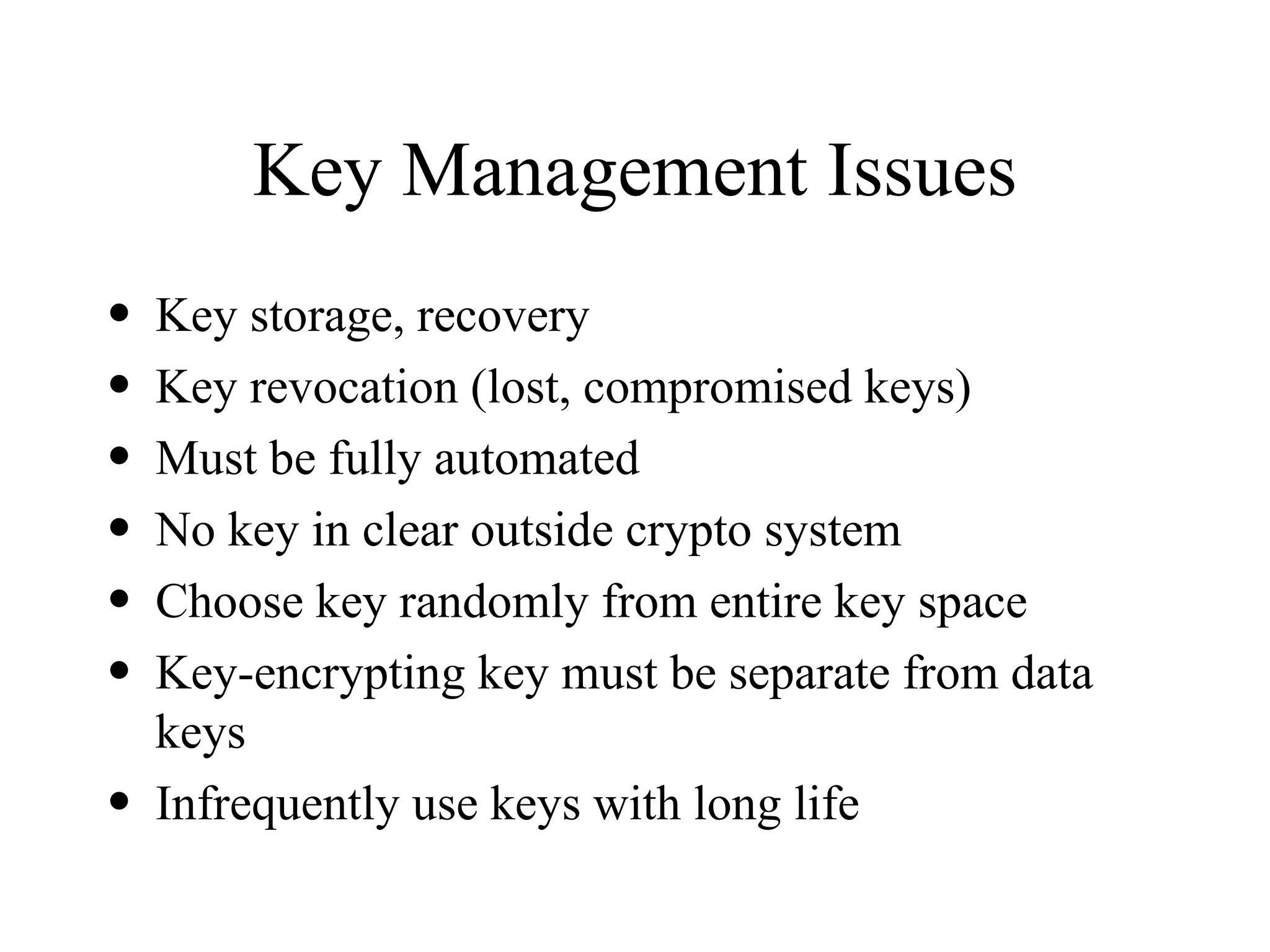 Key Management Issues Key storage, recovery Key revocation (lost, compromised keys) Must be fully automated No key in clear outside crypto system Choose key randomly from entire key space Key-encrypting key must be separate from data keys Infrequently use keys with long life 