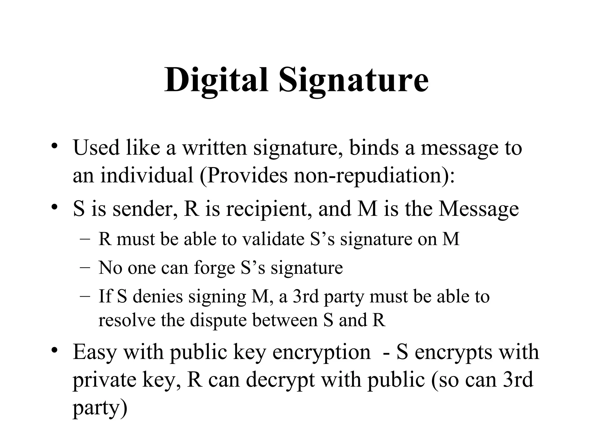 Digital Signature Used like a written signature, binds a message to an individual (Provides non-repudiation): S is sender, R is recipient, and M is the Message R must be able to validate S’s signature on M No one can forge S’s signature If S denies signing M, a 3rd party must be able to resolve the dispute between S and R Easy with public key encryption  - S encrypts with private key, R can decrypt with public (so can 3rd party) 