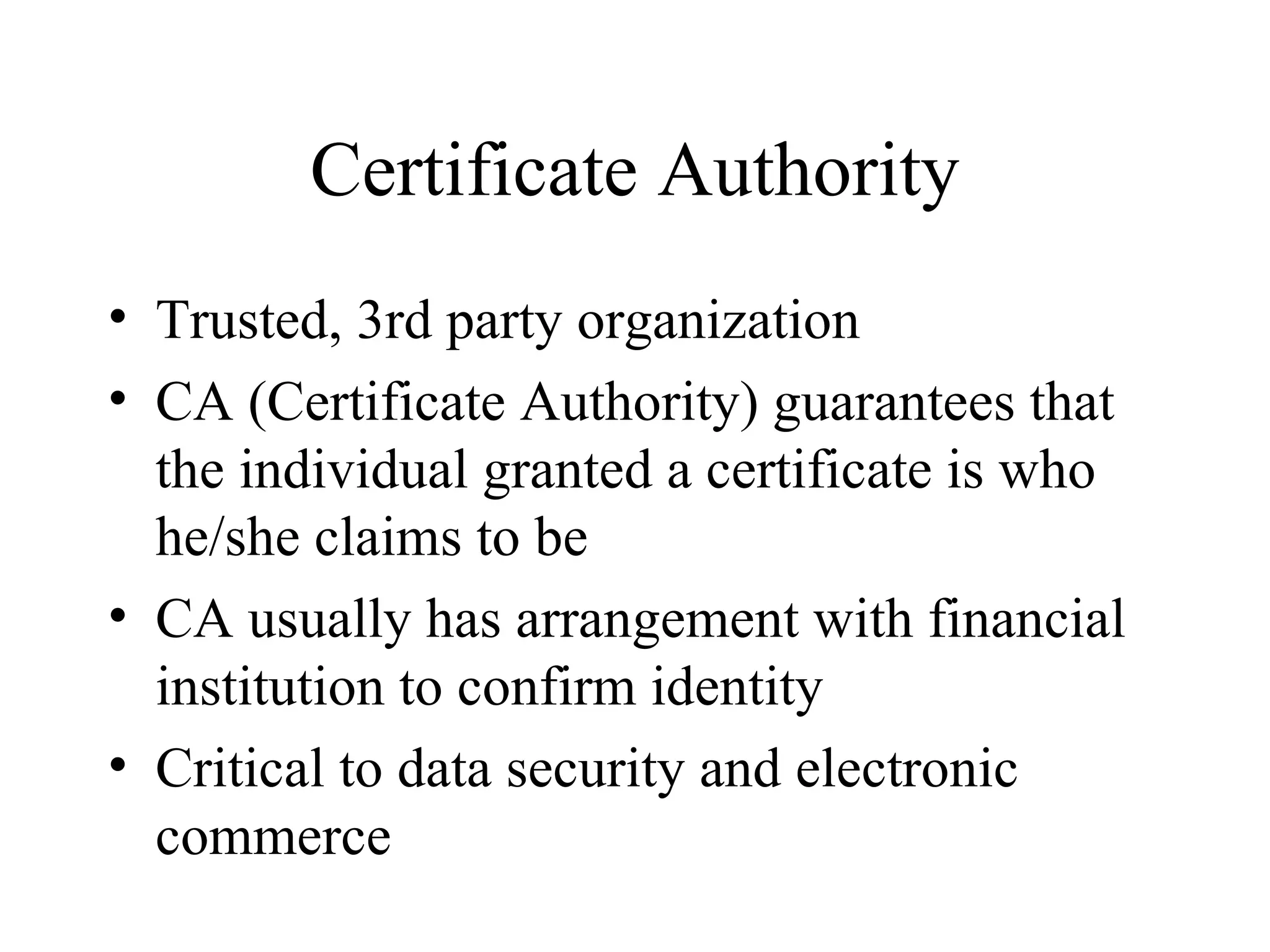 Certificate Authority Trusted, 3rd party organization CA (Certificate Authority) guarantees that the individual granted a certificate is who he/she claims to be CA usually has arrangement with financial institution to confirm identity Critical to data security and electronic commerce 