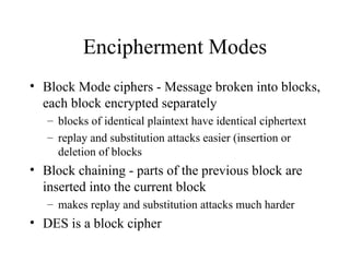 Encipherment Modes Block Mode ciphers - Message broken into blocks, each block encrypted separately blocks of identical plaintext have identical ciphertext replay and substitution attacks easier (insertion or deletion of blocks Block chaining - parts of the previous block are inserted into the current block makes replay and substitution attacks much harder DES is a block cipher 