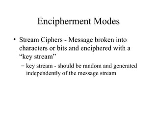 Encipherment Modes Stream Ciphers - Message broken into characters or bits and enciphered with a “key stream” key stream - should be random and generated independently of the message stream 