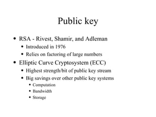 Public key RSA - Rivest, Shamir, and Adleman Introduced in 1976 Relies on factoring of large numbers Elliptic Curve Cryptosystem (ECC) Highest strength/bit of public key stream Big savings over other public key systems Computation Bandwidth Storage 