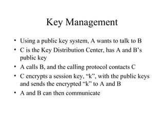 Key Management Using a public key system, A wants to talk to B C is the Key Distribution Center, has A and B’s public key A calls B, and the calling protocol contacts C C encrypts a session key, “k”, with the public keys and sends the encrypted “k” to A and B A and B can then communicate 