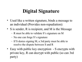 Digital Signature Used like a written signature, binds a message to an individual (Provides non-repudiation): S is sender, R is recipient, and M is the Message R must be able to validate S’s signature on M No one can forge S’s signature If S denies signing M, a 3rd party must be able to resolve the dispute between S and R Easy with public key encryption  - S encrypts with private key, R can decrypt with public (so can 3rd party) 