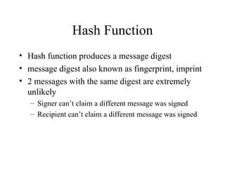 Hash Function Hash function produces a message digest message digest also known as fingerprint, imprint 2 messages with the same digest are extremely unlikely Signer can’t claim a different message was signed Recipient can’t claim a different message was signed 