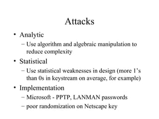 Attacks Analytic Use algorithm and algebraic manipulation to reduce complexity Statistical Use statistical weaknesses in design (more 1’s than 0s in keystream on average, for example) Implementation Microsoft - PPTP, LANMAN passwords poor randomization on Netscape key 
