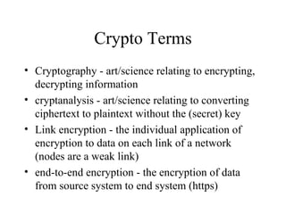 Crypto Terms Cryptography - art/science relating to encrypting, decrypting information cryptanalysis - art/science relating to converting ciphertext to plaintext without the (secret) key Link encryption - the individual application of encryption to data on each link of a network (nodes are a weak link) end-to-end encryption - the encryption of data from source system to end system (https) 