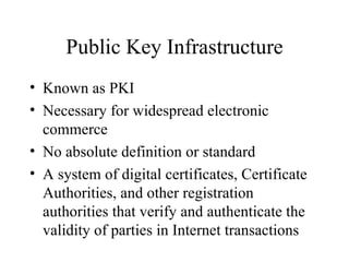 Public Key Infrastructure Known as PKI Necessary for widespread electronic commerce No absolute definition or standard A system of digital certificates, Certificate Authorities, and other registration authorities that verify and authenticate the validity of parties in Internet transactions 