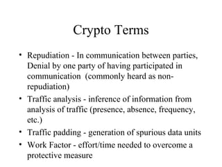 Crypto Terms Repudiation - In communication between parties, Denial by one party of having participated in communication  (commonly heard as non-repudiation) Traffic analysis - inference of information from analysis of traffic (presence, absence, frequency, etc.) Traffic padding - generation of spurious data units Work Factor - effort/time needed to overcome a protective measure 