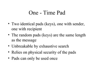 One - Time Pad Two identical pads (keys), one with sender, one with recipient The random pads (keys) are the same length as the message Unbreakable by exhaustive search Relies on physical security of the pads Pads can only be used once 