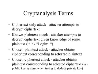Cryptanalysis Terms  Ciphertext-only attack - attacker attempts to decrypt ciphertext  Known-plaintext attack - attacker attempts to decrypt ciphertext given knowledge of some plaintext (think “Login:  “) Chosen-plaintext attack - attacker obtains ciphertext corresponding to  selected  plaintext Chosen-ciphertext attack - attacker obtains plaintext corresponding to selected ciphertext  (in a public key system, when trying to deduce private key) 