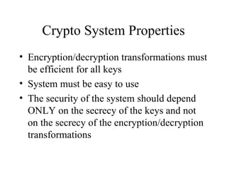 Crypto System Properties Encryption/decryption transformations must be efficient for all keys System must be easy to use The security of the system should depend ONLY on the secrecy of the keys and not on the secrecy of the encryption/decryption transformations 
