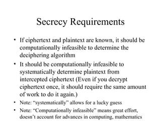 Secrecy Requirements If ciphertext and plaintext are known, it should be computationally infeasible to determine the deciphering algorithm It should be computationally infeasible to systematically determine plaintext from intercepted ciphertext (Even if you decrypt ciphertext once, it should require the same amount of work to do it again.) Note: “systematically” allows for a lucky guess Note: “Computationally infeasible” means great effort, doesn’t account for advances in computing, mathematics 