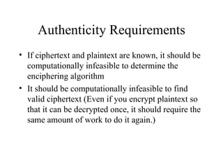 Authenticity Requirements If ciphertext and plaintext are known, it should be computationally infeasible to determine the enciphering algorithm It should be computationally infeasible to find valid ciphertext (Even if you encrypt plaintext so that it can be decrypted once, it should require the same amount of work to do it again.) 