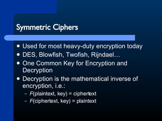 Symmetric Ciphers Used for most heavy-duty encryption today DES, Blowfish, Twofish, Rijndael… One Common Key for Encryption and Decryption Decryption is the mathematical inverse of encryption, i.e.: F (plaintext, key) = ciphertext  F (ciphertext, key) = plaintext  