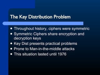 The Key Distribution Problem Throughout history, ciphers were symmetric Symmetric Ciphers share encryption and decryption keys Key Dist presents practical problems Prone to Man-in-the-middle attacks This situation lasted until 1976 