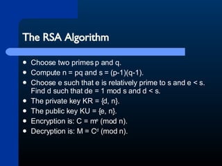 The RSA Algorithm Choose two primes p and q.  Compute n = pq and s = (p-1)(q-1).  Choose e such that e is relatively prime to s and e < s. Find d such that de = 1 mod s and d < s.  The private key KR = {d, n}.  The public key KU = {e, n}.  Encryption is: C = m e  (mod n).  Decryption is: M = C d  (mod n). 