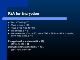 RSA for Encryption Let p=7 and q=17.  Thus n = pq = 119.  Thus s = (p-1)(q-1) = 96.  We choose e = 5.  We determine ‘d’ to be 77, since 77x5 = 385 = 4x96 + 1, that is, de=1 mod s and d < s Encryption (for a plaintext M = 19).   (19^5) % 119 =  66 Decryption (for a ciphertext M = 19).  (66^77) % 119 =  19 