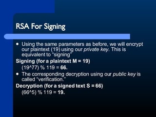 RSA For Signing Using the same parameters as before, we will encrypt our plaintext (19) using our  private key . This is equivalent to “signing” Signing (for a plaintext M = 19)   (19^77) % 119 =  66.  The corresponding decryption using our  public key  is called “verification.” Decryption (for a signed text S = 66)   (66^5) % 119 =  19. 
