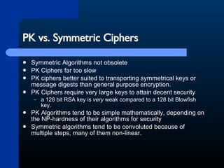 PK vs. Symmetric Ciphers Symmetric Algorithms not obsolete PK Ciphers far too slow PK ciphers better suited to transporting symmetrical keys or message digests than general purpose encryption. PK Ciphers require very large keys to attain decent security a 128 bit RSA key is  very  weak compared to a 128 bit Blowfish key.  PK Algorithms tend to be simple mathematically, depending on the NP-hardness of their algorithms for security Symmetric algorithms tend to be convoluted because of multiple steps, many of them non-linear. 