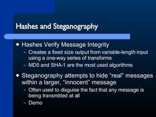Hashes and Steganography Hashes Verify Message Integrity Creates a fixed size output from variable-length input using a one-way series of transforms MD5 and SHA-1 are the most used algorithms Steganography attempts to hide “real” messages within a larger, “innocent” message Often used to disguise the fact that any message is being transmitted at all Demo 