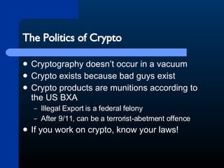 The Politics of Crypto Cryptography doesn’t occur in a vacuum Crypto exists because bad guys exist Crypto products are munitions according to the US BXA Illegal Export is a federal felony After 9/11, can be a terrorist-abetment offence If you work on crypto, know your laws! 