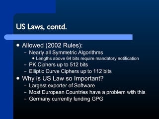 US Laws, contd. Allowed (2002 Rules): Nearly all Symmetric Algorithms Lengths above 64 bits require mandatory notification PK Ciphers up to 512 bits Elliptic Curve Ciphers up to 112 bits Why is US Law so Important? Largest exporter of Software Most European Countries have a problem with this Germany currently funding GPG 