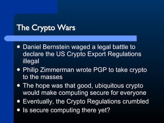 The Crypto Wars Daniel Bernstein waged a legal battle to declare the US Crypto Export Regulations illegal Philip Zimmerman wrote PGP to take crypto to the masses The hope was that good, ubiquitous crypto would make computing secure for everyone Eventually, the Crypto Regulations crumbled Is secure computing there yet? 