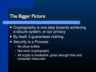 The Bigger Picture Cryptography is one step towards achieving a secure system, or our privacy By itself, it guarantees nothing Security is a Process No silver bullets Not even cryptography All crypto is breakable, given enough time and computer resources 