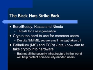 The Black Hats Strike Back BonziBuddy, Kazaa and Nimda Threats for a new generation Crypto too hard to use for common users Despite S/MIME, secure email has  not  taken off Palladium (MS) and TCPA (Intel) now aim to take crypto into hardware But not all the security infrastructure in the world will help protect non-security-minded users 