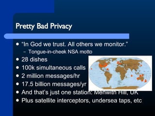 Pretty Bad Privacy “In God we trust. All others we monitor.” Tongue-in-cheek NSA motto 28 dishes 100k simultaneous calls 2 million messages/hr 17.5 billion messages/yr And that’s just one station: Menwith Hill, UK Plus satellite interceptors, undersea taps, etc 