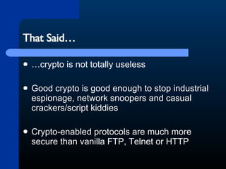 That Said… …crypto is not totally useless Good crypto is good enough to stop industrial espionage, network snoopers and casual crackers/script kiddies Crypto-enabled protocols are much more secure than vanilla FTP, Telnet or HTTP 
