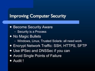 Improving Computer Security Become Security Aware Security is a Process No Magic Bullets Windows, Linux, Trusted Solaris: all need work Encrypt Network Traffic: SSH, HTTPS, SFTP Use IPSec and DNSSec if you can Avoid Single Points of Failure Audit ! 