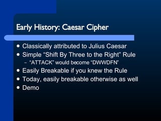 Early History: Caesar Cipher Classically attributed to Julius Caesar Simple “Shift By Three to the Right” Rule “ATTACK” would become “DWWDFN” Easily Breakable if you knew the Rule Today, easily breakable otherwise as well Demo 