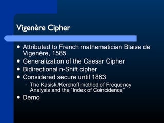 Vigenère Cipher Attributed to French mathematician Blaise de Vigenère, 1585 Generalization of the Caesar Cipher Bidirectional n-Shift cipher Considered secure until 1863 The Kasiski/Kerchoff method of Frequency Analysis and the “Index of Coincidence” Demo 