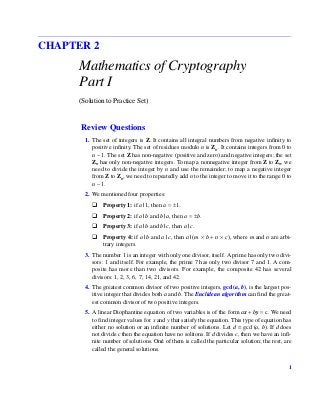 1
CHAPTER 2
Mathematics of Cryptography
Part I
(Solution to Practice Set)
Review Questions
1. The set of integers is Z. It contains all integral numbers from negative infinity to
positive infinity. The set of residues modulo n is Zn. It contains integers from 0 to
n − 1. The set Z has non-negative (positive and zero) and negative integers; the set
Zn has only non-negative integers. To map a nonnegative integer from Z to Zn, we
need to divide the integer by n and use the remainder; to map a negative integer
from Z to Zn, we need to repeatedly add n to the integer to move it to the range 0 to
n − 1.
2. We mentioned four properties:
Property 1: if a | 1, then a = ±1.
Property 2: if a | b and b | a, then a = ±b.
Property 3: if a | b and b | c, then a |c.
Property 4: if a | b and a | c, then a | (m × b + n × c), where m and n are arbi-
trary integers.
3. The number 1 is an integer with only one divisor, itself. A prime has only two divi-
sors: 1 and itself. For example, the prime 7 has only two divisor 7 and 1. A com-
posite has more than two divisors. For example, the composite 42 has several
divisors: 1, 2, 3, 6, 7, 14, 21, and 42.
4. The greatest common divisor of two positive integers, gcd(a, b), is the largest pos-
itive integer that divides both a and b. The Euclidean algorithm can find the great-
est common divisor of two positive integers.
5. A linear Diophantine equation of two variables is of the form ax + by = c. We need
to find integer values for x and y that satisfy the equation. This type of equation has
either no solution or an infinite number of solutions. Let d = gcd (a, b). If d does
not divide c then the equation have no solitons. If d divides c, then we have an infi-
nite number of solutions. One of them is called the particular solution; the rest, are
called the general solutions.
/.
Cryptography and Network Security 1st Edition Forouzan Solutions Manual
Full Download: http://alibabadownload.com/product/cryptography-and-network-security-1st-edition-forouzan-solutions-manual/
This sample only, Download all chapters at: alibabadownload.com
 