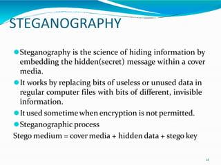 STEGANOGRAPHY
12
⚫Steganography is the science of hiding information by
embedding the hidden(secret) message within a cover
media.
⚫It works by replacing bits of useless or unused data in
regular computer files with bits of different, invisible
information.
⚫Itused sometimewhen encryption is not permitted.
⚫Steganographic process
Stego medium = cover media + hidden data + stego key
 